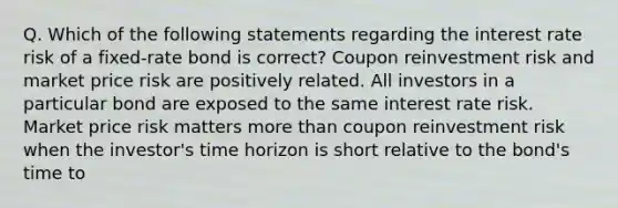 Q. Which of the following statements regarding the interest rate risk of a fixed-rate bond is correct? Coupon reinvestment risk and market price risk are positively related. All investors in a particular bond are exposed to the same interest rate risk. Market price risk matters more than coupon reinvestment risk when the investor's time horizon is short relative to the bond's time to