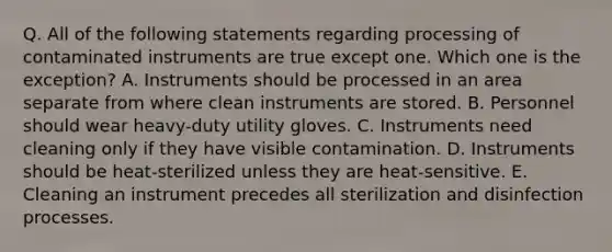 Q. All of the following statements regarding processing of contaminated instruments are true except one. Which one is the exception? A. Instruments should be processed in an area separate from where clean instruments are stored. B. Personnel should wear heavy-duty utility gloves. C. Instruments need cleaning only if they have visible contamination. D. Instruments should be heat-sterilized unless they are heat-sensitive. E. Cleaning an instrument precedes all sterilization and disinfection processes.