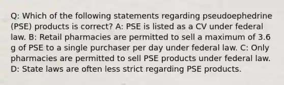 Q: Which of the following statements regarding pseudoephedrine (PSE) products is correct? A: PSE is listed as a CV under federal law. B: Retail pharmacies are permitted to sell a maximum of 3.6 g of PSE to a single purchaser per day under federal law. C: Only pharmacies are permitted to sell PSE products under federal law. D: State laws are often less strict regarding PSE products.