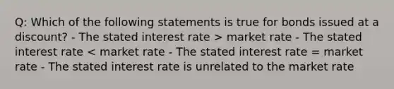 Q: Which of the following statements is true for bonds issued at a discount? - The stated interest rate > market rate - The stated interest rate < market rate - The stated interest rate = market rate - The stated interest rate is unrelated to the market rate