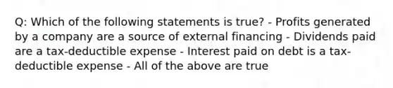 Q: Which of the following statements is true? - Profits generated by a company are a source of external financing - Dividends paid are a tax-deductible expense - Interest paid on debt is a tax-deductible expense - All of the above are true