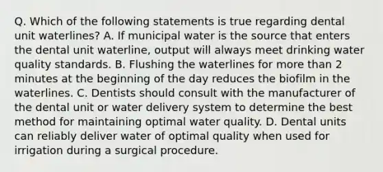 Q. Which of the following statements is true regarding dental unit waterlines? A. If municipal water is the source that enters the dental unit waterline, output will always meet drinking water quality standards. B. Flushing the waterlines for more than 2 minutes at the beginning of the day reduces the biofilm in the waterlines. C. Dentists should consult with the manufacturer of the dental unit or water delivery system to determine the best method for maintaining optimal water quality. D. Dental units can reliably deliver water of optimal quality when used for irrigation during a surgical procedure.