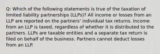 Q: Which of the following statements is true of the taxation of limited liability partnerships (LLPs)? All income or losses from an LLP are reported on the partners' individual tax returns. Income from an LLP is taxed, regardless of whether it is distributed to the partners. LLPs are taxable entities and a separate tax return is filed on behalf of the business. Partners cannot deduct losses from an LLP.