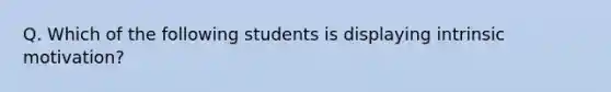 Q. Which of the following students is displaying intrinsic motivation?