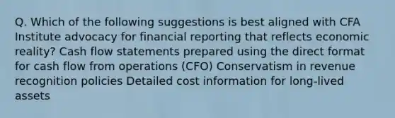 Q. Which of the following suggestions is best aligned with CFA Institute advocacy for financial reporting that reflects economic reality? Cash flow statements prepared using the direct format for cash flow from operations (CFO) Conservatism in revenue recognition policies Detailed cost information for long-lived assets