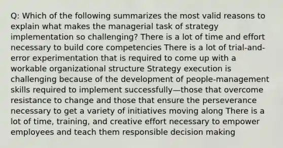 Q: Which of the following summarizes the most valid reasons to explain what makes the managerial task of strategy implementation so challenging? There is a lot of time and effort necessary to build core competencies There is a lot of trial-and-error experimentation that is required to come up with a workable organizational structure Strategy execution is challenging because of the development of people-management skills required to implement successfully—those that overcome resistance to change and those that ensure the perseverance necessary to get a variety of initiatives moving along There is a lot of time, training, and creative effort necessary to empower employees and teach them responsible decision making