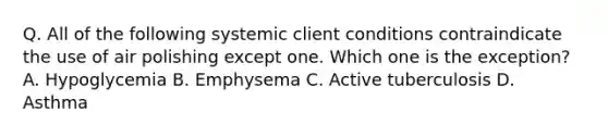 Q. All of the following systemic client conditions contraindicate the use of air polishing except one. Which one is the exception? A. Hypoglycemia B. Emphysema C. Active tuberculosis D. Asthma