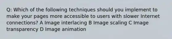 Q: Which of the following techniques should you implement to make your pages more accessible to users with slower Internet connections? A Image interlacing B Image scaling C Image transparency D Image animation