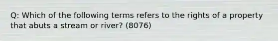 Q: Which of the following terms refers to the rights of a property that abuts a stream or river? (8076)