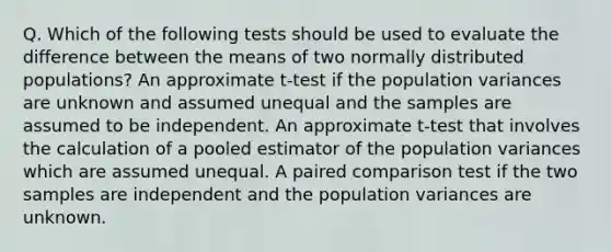 Q. Which of the following tests should be used to evaluate the difference between the means of two normally distributed populations? An approximate t-test if the population variances are unknown and assumed unequal and the samples are assumed to be independent. An approximate t-test that involves the calculation of a pooled estimator of the population variances which are assumed unequal. A paired comparison test if the two samples are independent and the population variances are unknown.