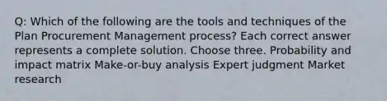 Q: Which of the following are the tools and techniques of the Plan Procurement Management process? Each correct answer represents a complete solution. Choose three. Probability and impact matrix Make-or-buy analysis Expert judgment Market research