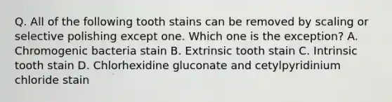 Q. All of the following tooth stains can be removed by scaling or selective polishing except one. Which one is the exception? A. Chromogenic bacteria stain B. Extrinsic tooth stain C. Intrinsic tooth stain D. Chlorhexidine gluconate and cetylpyridinium chloride stain