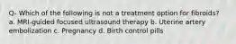 Q- Which of the following is not a treatment option for fibroids? a. MRI-guided focused ultrasound therapy b. Uterine artery embolization c. Pregnancy d. Birth control pills