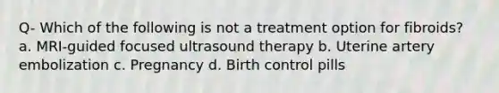 Q- Which of the following is not a treatment option for fibroids? a. MRI-guided focused ultrasound therapy b. Uterine artery embolization c. Pregnancy d. Birth control pills