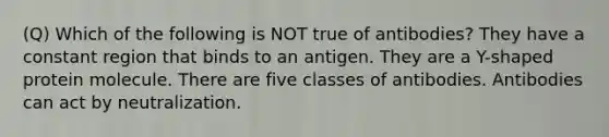 (Q) Which of the following is NOT true of antibodies? They have a constant region that binds to an antigen. They are a Y-shaped protein molecule. There are five classes of antibodies. Antibodies can act by neutralization.