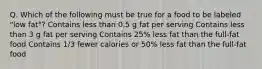 Q. Which of the following must be true for a food to be labeled "low fat"? Contains less than 0.5 g fat per serving Contains less than 3 g fat per serving Contains 25% less fat than the full-fat food Contains 1/3 fewer calories or 50% less fat than the full-fat food