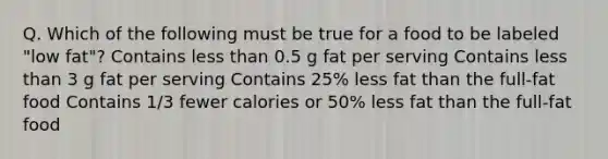 Q. Which of the following must be true for a food to be labeled "low fat"? Contains less than 0.5 g fat per serving Contains less than 3 g fat per serving Contains 25% less fat than the full-fat food Contains 1/3 fewer calories or 50% less fat than the full-fat food