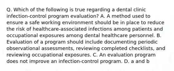 Q. Which of the following is true regarding a dental clinic infection-control program evaluation? A. A method used to ensure a safe working environment should be in place to reduce the risk of healthcare-associated infections among patients and occupational exposures among dental healthcare personnel. B. Evaluation of a program should include documenting periodic observational assessments, reviewing completed checklists, and reviewing occupational exposures. C. An evaluation program does not improve an infection-control program. D. a and b