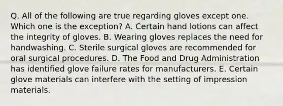 Q. All of the following are true regarding gloves except one. Which one is the exception? A. Certain hand lotions can affect the integrity of gloves. B. Wearing gloves replaces the need for handwashing. C. Sterile surgical gloves are recommended for oral surgical procedures. D. The Food and Drug Administration has identified glove failure rates for manufacturers. E. Certain glove materials can interfere with the setting of impression materials.