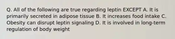 Q. All of the following are true regarding leptin EXCEPT A. It is primarily secreted in adipose tissue B. It increases food intake C. Obesity can disrupt leptin signaling D. It is involved in long-term regulation of body weight