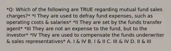 *Q: Which of the following are TRUE regarding mutual fund sales charges?* *I They are used to defray fund expenses, such as operating costs & salaries* *II They are set by the funds transfer agent* *III They are not an expense to the fund, but to the investor* *IV They are used to compensate the funds underwriter & sales representatives* A. I & IV B. I & II C. III & IV D. II & III