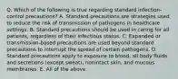 Q. Which of the following is true regarding standard infection-control precautions? A. Standard precautions are strategies used to reduce the risk of transmission of pathogens in healthcare settings. B. Standard precautions should be used in caring for all patients, regardless of their infectious status. C. Expanded or transmission-based precautions are used beyond standard precautions to interrupt the spread of certain pathogens. D. Standard precautions apply to exposure to blood, all body fluids and secretions (except sweat), nonintact skin, and mucous membranes. E. All of the above