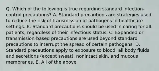 Q. Which of the following is true regarding standard infection-control precautions? A. Standard precautions are strategies used to reduce the risk of transmission of pathogens in healthcare settings. B. Standard precautions should be used in caring for all patients, regardless of their infectious status. C. Expanded or transmission-based precautions are used beyond standard precautions to interrupt the spread of certain pathogens. D. Standard precautions apply to exposure to blood, all body fluids and secretions (except sweat), nonintact skin, and mucous membranes. E. All of the above