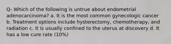 Q- Which of the following is untrue about endometrial adenocarcinoma? a. It is the most common gynecologic cancer b. Treatment options include hysterectomy, chemotherapy, and radiation c. It is usually confined to the uterus at discovery d. It has a low cure rate (10%)