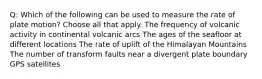 Q: Which of the following can be used to measure the rate of plate motion? Choose all that apply. The frequency of volcanic activity in continental volcanic arcs The ages of the seafloor at different locations The rate of uplift of the Himalayan Mountains The number of transform faults near a divergent plate boundary GPS satellites