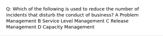 Q: Which of the following is used to reduce the number of incidents that disturb the conduct of business? A Problem Management B Service Level Management C Release Management D Capacity Management