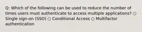 Q: Which of the following can be used to reduce the number of times users must authenticate to access multiple applications? ○ Single sign-on (SSO) ○ Conditional Access ○ Multifactor authentication