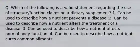 Q. Which of the following is a valid statement regarding the use of structure/function claims on a dietary supplement? 1. Can be used to describe how a nutrient prevents a disease. 2. Can be used to describe how a nutrient alters the treatment of a disease. 3. Can be used to describe how a nutrient affects normal body function. 4. Can be used to describe how a nutrient cures common ailments.