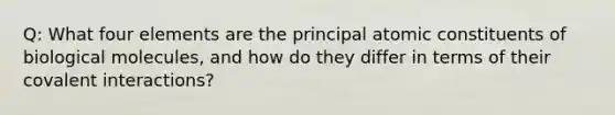 Q: What four elements are the principal atomic constituents of biological molecules, and how do they differ in terms of their covalent interactions?