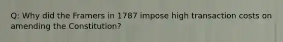 Q: Why did the Framers in 1787 impose high transaction costs on amending the Constitution?