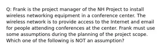 Q: Frank is the project manager of the NH Project to install wireless networking equipment in a conference center. The wireless network is to provide access to the Internet and email for people attending conferences at the center. Frank must use some assumptions during the planning of the project scope. Which one of the following is NOT an assumption?