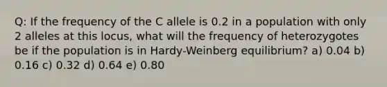 Q: If the frequency of the C allele is 0.2 in a population with only 2 alleles at this locus, what will the frequency of heterozygotes be if the population is in Hardy-Weinberg equilibrium? a) 0.04 b) 0.16 c) 0.32 d) 0.64 e) 0.80