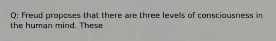 Q: Freud proposes that there are three levels of consciousness in the human mind. These