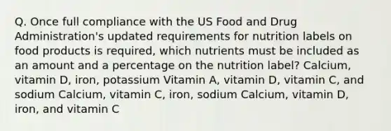 Q. Once full compliance with the US Food and Drug Administration's updated requirements for nutrition labels on food products is required, which nutrients must be included as an amount and a percentage on the nutrition label? Calcium, vitamin D, iron, potassium Vitamin A, vitamin D, vitamin C, and sodium Calcium, vitamin C, iron, sodium Calcium, vitamin D, iron, and vitamin C