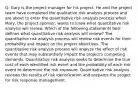 Q: Gary is the project manager for his project. He and the project team have completed the qualitative risk analysis process and are about to enter the quantitative risk analysis process when Mary, the project sponsor, wants to know what quantitative risk analysis will review. Which of the following statements best defines what quantitative risk analysis will review? The quantitative risk analysis process will review risk events for their probability and impact on the project objectives. The quantitative risk analysis process will analyze the effect of risk events that may substantially impact the project's competing demands. Quantitative risk analysis seeks to determine the true cost of each identified risk event and the probability of each risk event to determine the risk exposure. Quantitative risk analysis reviews the results of risk identification and prepares the project for risk response management.