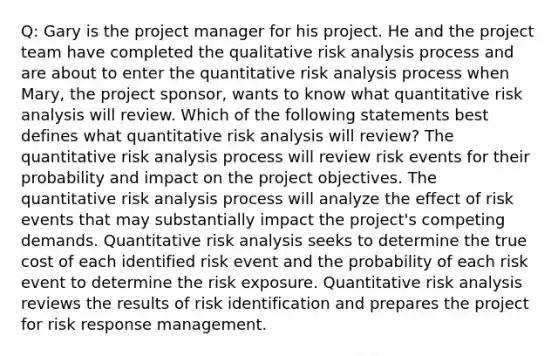 Q: Gary is the project manager for his project. He and the project team have completed the qualitative risk analysis process and are about to enter the quantitative risk analysis process when Mary, the project sponsor, wants to know what quantitative risk analysis will review. Which of the following statements best defines what quantitative risk analysis will review? The quantitative risk analysis process will review risk events for their probability and impact on the project objectives. The quantitative risk analysis process will analyze the effect of risk events that may substantially impact the project's competing demands. Quantitative risk analysis seeks to determine the true cost of each identified risk event and the probability of each risk event to determine the risk exposure. Quantitative risk analysis reviews the results of risk identification and prepares the project for risk response management.