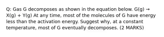 Q: Gas G decomposes as shown in the equation below. G(g) → X(g) + Y(g) At any time, most of the molecules of G have energy less than the activation energy. Suggest why, at a constant temperature, most of G eventually decomposes. (2 MARKS)