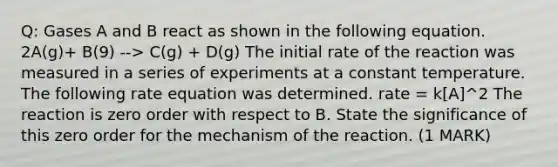 Q: Gases A and B react as shown in the following equation. 2A(g)+ B(9) --> C(g) + D(g) The initial rate of the reaction was measured in a series of experiments at a constant temperature. The following rate equation was determined. rate = k[A]^2 The reaction is zero order with respect to B. State the significance of this zero order for the mechanism of the reaction. (1 MARK)