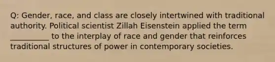 Q: Gender, race, and class are closely intertwined with traditional authority. Political scientist Zillah Eisenstein applied the term __________ to the interplay of race and gender that reinforces traditional structures of power in contemporary societies.