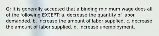 Q: It is generally accepted that a binding minimum wage does all of the following EXCEPT: a. decrease the quantity of labor demanded. b. increase the amount of labor supplied. c. decrease the amount of labor supplied. d. increase unemployment.