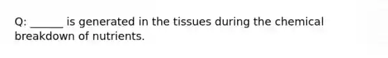 Q: ______ is generated in the tissues during the chemical breakdown of nutrients.