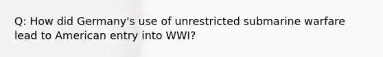 Q: How did Germany's use of unrestricted submarine warfare lead to American entry into WWI?