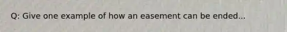 Q: Give one example of how an easement can be ended...