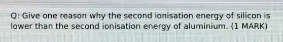 Q: Give one reason why the second ionisation energy of silicon is lower than the second ionisation energy of aluminium. (1 MARK)