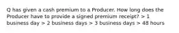 Q has given a cash premium to a Producer. How long does the Producer have to provide a signed premium receipt? > 1 business day > 2 business days > 3 business days > 48 hours