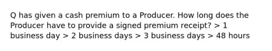 Q has given a cash premium to a Producer. How long does the Producer have to provide a signed premium receipt? > 1 business day > 2 business days > 3 business days > 48 hours